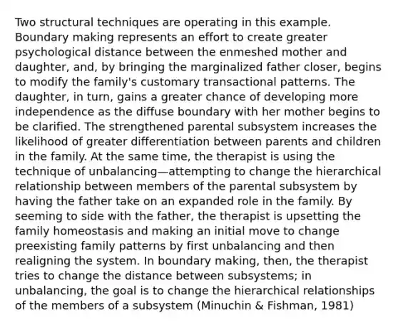 Two structural techniques are operating in this example. Boundary making represents an effort to create greater psychological distance between the enmeshed mother and daughter, and, by bringing the marginalized father closer, begins to modify the family's customary transactional patterns. The daughter, in turn, gains a greater chance of developing more independence as the diffuse boundary with her mother begins to be clarified. The strengthened parental subsystem increases the likelihood of greater differentiation between parents and children in the family. At the same time, the therapist is using the technique of unbalancing—attempting to change the hierarchical relationship between members of the parental subsystem by having the father take on an expanded role in the family. By seeming to side with the father, the therapist is upsetting the family homeostasis and making an initial move to change preexisting family patterns by first unbalancing and then realigning the system. In boundary making, then, the therapist tries to change the distance between subsystems; in unbalancing, the goal is to change the hierarchical relationships of the members of a subsystem (Minuchin & Fishman, 1981)