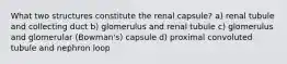 What two structures constitute the renal capsule? a) renal tubule and collecting duct b) glomerulus and renal tubule c) glomerulus and glomerular (Bowman's) capsule d) proximal convoluted tubule and nephron loop