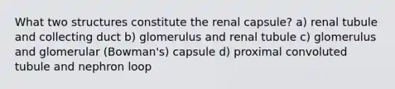 What two structures constitute the renal capsule? a) renal tubule and collecting duct b) glomerulus and renal tubule c) glomerulus and glomerular (Bowman's) capsule d) proximal convoluted tubule and nephron loop