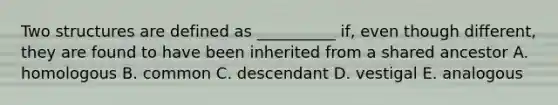 Two structures are defined as __________ if, even though different, they are found to have been inherited from a shared ancestor A. homologous B. common C. descendant D. vestigal E. analogous