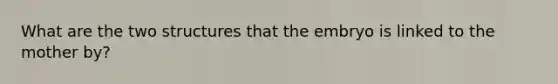 What are the two structures that the embryo is linked to the mother by?