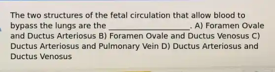 The two structures of the fetal circulation that allow blood to bypass the lungs are the _____________________. A) Foramen Ovale and Ductus Arteriosus B) Foramen Ovale and Ductus Venosus C) Ductus Arteriosus and Pulmonary Vein D) Ductus Arteriosus and Ductus Venosus