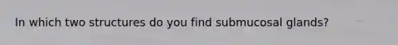 In which two structures do you find submucosal glands?