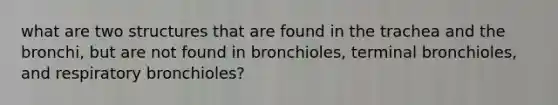 what are two structures that are found in the trachea and the bronchi, but are not found in bronchioles, terminal bronchioles, and respiratory bronchioles?