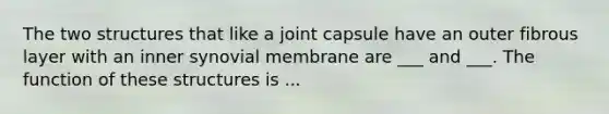 The two structures that like a joint capsule have an outer fibrous layer with an inner synovial membrane are ___ and ___. The function of these structures is ...