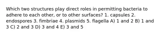 Which two structures play direct roles in permitting bacteria to adhere to each other, or to other surfaces? 1. capsules 2. endospores 3. fimbriae 4. plasmids 5. flagella A) 1 and 2 B) 1 and 3 C) 2 and 3 D) 3 and 4 E) 3 and 5