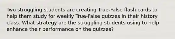 Two struggling students are creating True-False flash cards to help them study for weekly True-False quizzes in their history class. What strategy are the struggling students using to help enhance their performance on the quizzes?