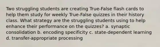 Two struggling students are creating True-False flash cards to help them study for weekly True-False quizzes in their history class. What strategy are the struggling students using to help enhance their performance on the quizzes? a. synaptic consolidation b. encoding specificity c. state-dependent learning d. transfer-appropriate processing