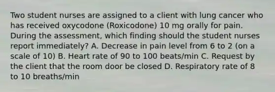 Two student nurses are assigned to a client with lung cancer who has received oxycodone (Roxicodone) 10 mg orally for pain. During the assessment, which finding should the student nurses report immediately? A. Decrease in pain level from 6 to 2 (on a scale of 10) B. Heart rate of 90 to 100 beats/min C. Request by the client that the room door be closed D. Respiratory rate of 8 to 10 breaths/min