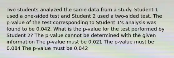 Two students analyzed the same data from a study. Student 1 used a one-sided test and Student 2 used a two-sided test. The p-value of the test corresponding to Student 1's analysis was found to be 0.042. What is the p-value for the test performed by Student 2? The p-value cannot be determined with the given information The p-value must be 0.021 The p-value must be 0.084 The p-value must be 0.042