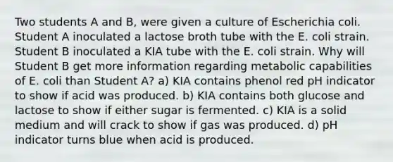 Two students A and B, were given a culture of Escherichia coli. Student A inoculated a lactose broth tube with the E. coli strain. Student B inoculated a KIA tube with the E. coli strain. Why will Student B get more information regarding metabolic capabilities of E. coli than Student A? a) KIA contains phenol red pH indicator to show if acid was produced. b) KIA contains both glucose and lactose to show if either sugar is fermented. c) KIA is a solid medium and will crack to show if gas was produced. d) pH indicator turns blue when acid is produced.