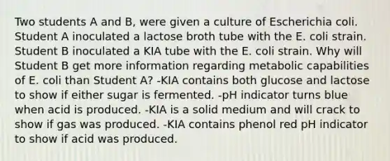 Two students A and B, were given a culture of Escherichia coli. Student A inoculated a lactose broth tube with the E. coli strain. Student B inoculated a KIA tube with the E. coli strain. Why will Student B get more information regarding metabolic capabilities of E. coli than Student A? -KIA contains both glucose and lactose to show if either sugar is fermented. -pH indicator turns blue when acid is produced. -KIA is a solid medium and will crack to show if gas was produced. -KIA contains phenol red pH indicator to show if acid was produced.