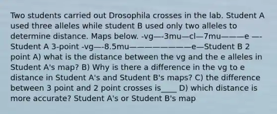 Two students carried out Drosophila crosses in the lab. Student A used three alleles while student B used only two alleles to determine distance. Maps below. -vg—-3mu—cl—7mu———e —-Student A 3-point -vg—-8.5mu————————e—Student B 2 point A) what is the distance between the vg and the e alleles in Student A's map? B) Why is there a difference in the vg to e distance in Student A's and Student B's maps? C) the difference between 3 point and 2 point crosses is____ D) which distance is more accurate? Student A's or Student B's map