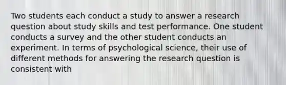 Two students each conduct a study to answer a research question about study skills and test performance. One student conducts a survey and the other student conducts an experiment. In terms of psychological science, their use of different methods for answering the research question is consistent with