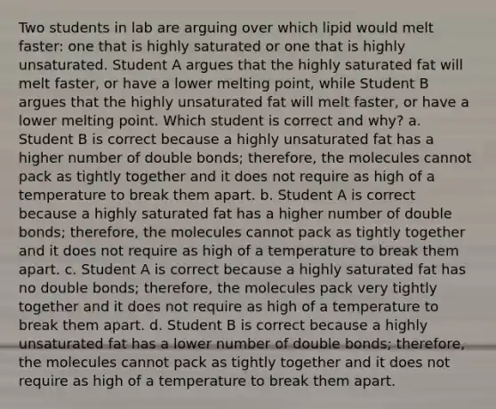 Two students in lab are arguing over which lipid would melt faster: one that is highly saturated or one that is highly unsaturated. Student A argues that the highly saturated fat will melt faster, or have a lower melting point, while Student B argues that the highly unsaturated fat will melt faster, or have a lower melting point. Which student is correct and why? a. Student B is correct because a highly unsaturated fat has a higher number of double bonds; therefore, the molecules cannot pack as tightly together and it does not require as high of a temperature to break them apart. b. Student A is correct because a highly saturated fat has a higher number of double bonds; therefore, the molecules cannot pack as tightly together and it does not require as high of a temperature to break them apart. c. Student A is correct because a highly saturated fat has no double bonds; therefore, the molecules pack very tightly together and it does not require as high of a temperature to break them apart. d. Student B is correct because a highly unsaturated fat has a lower number of double bonds; therefore, the molecules cannot pack as tightly together and it does not require as high of a temperature to break them apart.