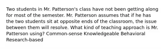 Two students in Mr. Patterson's class have not been getting along for most of the semester. Mr. Patterson assumes that if he has the two students sit at opposite ends of the classroom, the issue between them will resolve. What kind of teaching approach is Mr. Patterson using? Common-sense Knowledgeable Behavioral Research-based