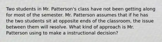 Two students in Mr. Patterson's class have not been getting along for most of the semester. Mr. Patterson assumes that if he has the two students sit at opposite ends of the classroom, the issue between them will resolve. What kind of approach is Mr. Patterson using to make a instructional decision?