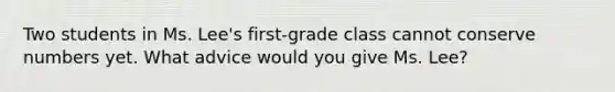 Two students in Ms. Lee's first-grade class cannot conserve numbers yet. What advice would you give Ms. Lee?