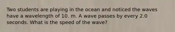 Two students are playing in the ocean and noticed the waves have a wavelength of 10. m. A wave passes by every 2.0 seconds. What is the speed of the wave?