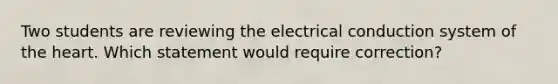 Two students are reviewing the electrical conduction system of the heart. Which statement would require correction?