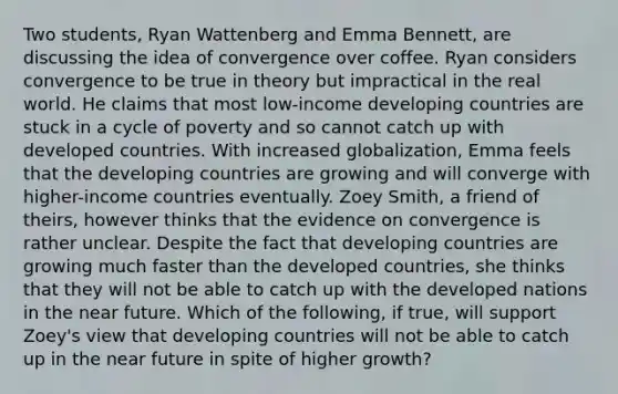 Two​ students, Ryan Wattenberg and Emma​ Bennett, are discussing the idea of convergence over coffee. Ryan considers convergence to be true in theory but impractical in the real world. He claims that most​ low-income developing countries are stuck in a cycle of poverty and so cannot catch up with developed countries. With increased​ globalization, Emma feels that the developing countries are growing and will converge with​ higher-income countries eventually. Zoey​ Smith, a friend of​ theirs, however thinks that the evidence on convergence is rather unclear. Despite the fact that developing countries are growing much faster than the developed​ countries, she thinks that they will not be able to catch up with the developed nations in the near future. Which of the​ following, if​ true, will support​ Zoey's view that developing countries will not be able to catch up in the near future in spite of higher​ growth?