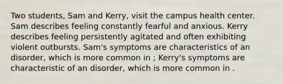 Two students, Sam and Kerry, visit the campus health center. Sam describes feeling constantly fearful and anxious. Kerry describes feeling persistently agitated and often exhibiting violent outbursts. Sam's symptoms are characteristics of an disorder, which is more common in ; Kerry's symptoms are characteristic of an disorder, which is more common in .