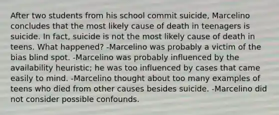 After two students from his school commit suicide, Marcelino concludes that the most likely cause of death in teenagers is suicide. In fact, suicide is not the most likely cause of death in teens. What happened? -Marcelino was probably a victim of the bias blind spot. -Marcelino was probably influenced by the availability heuristic; he was too influenced by cases that came easily to mind. -Marcelino thought about too many examples of teens who died from other causes besides suicide. -Marcelino did not consider possible confounds.