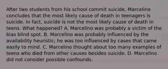 After two students from his school commit suicide, Marcelino concludes that the most likely cause of death in teenagers is suicide. In fact, suicide is not the most likely cause of death in teens. What happened? A. Marcelino was probably a victim of the bias blind spot. B. Marcelino was probably influenced by the availability heuristic; he was too influenced by cases that came easily to mind. C. Marcelino thought about too many examples of teens who died from other causes besides suicide. D. Marcelino did not consider possible confounds.