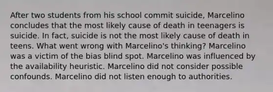 After two students from his school commit suicide, Marcelino concludes that the most likely cause of death in teenagers is suicide. In fact, suicide is not the most likely cause of death in teens. What went wrong with Marcelino's thinking? Marcelino was a victim of the bias blind spot. Marcelino was influenced by the availability heuristic. Marcelino did not consider possible confounds. Marcelino did not listen enough to authorities.