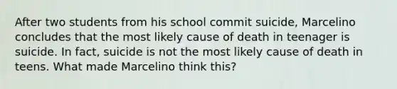 After two students from his school commit suicide, Marcelino concludes that the most likely cause of death in teenager is suicide. In fact, suicide is not the most likely cause of death in teens. What made Marcelino think this?