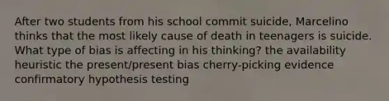 After two students from his school commit suicide, Marcelino thinks that the most likely cause of death in teenagers is suicide. What type of bias is affecting in his thinking? the availability heuristic the present/present bias cherry-picking evidence confirmatory hypothesis testing