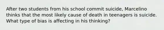 After two students from his school commit suicide, Marcelino thinks that the most likely cause of death in teenagers is suicide. What type of bias is affecting in his thinking?