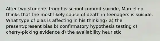 After two students from his school commit suicide, Marcelino thinks that the most likely cause of death in teenagers is suicide. What type of bias is affecting in his thinking? a) the present/present bias b) confirmatory hypothesis testing c) cherry-picking evidence d) the availability heuristic