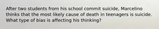 After two students from his school commit suicide, Marcelino thinks that the most likely cause of death in teenagers is suicide. What type of bias is affecting his thinking?