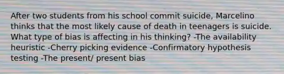 After two students from his school commit suicide, Marcelino thinks that the most likely cause of death in teenagers is suicide. What type of bias is affecting in his thinking? -The availability heuristic -Cherry picking evidence -Confirmatory hypothesis testing -The present/ present bias