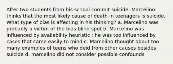 After two students from his school commit suicide, Marcelino thinks that the most likely cause of death in teenagers is suicide. What type of bias is affecting in his thinking? a. Marcelino was probably a victim of the bias blind spot b. Marcelino was influenced by availability heuristic ; he was too influenced by cases that came easily to mind c. Marcelino thought about too many examples of teens who deid from other causes besides suicide d. marcelino did not consider possible confounds