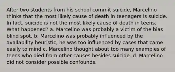 After two students from his school commit suicide, Marcelino thinks that the most likely cause of death in teenagers is suicide. In fact, suicide is not the most likely cause of death in teens. What happened? a. Marcelino was probably a victim of the bias blind spot. b. Marcelino was probably influenced by the availability heuristic, he was too influenced by cases that came easily to mind c. Marcelino thought about too many examples of teens who died from other causes besides suicide. d. Marcelino did not consider possible confounds.