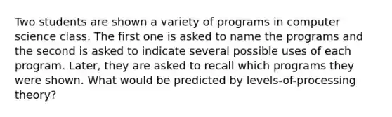 Two students are shown a variety of programs in computer science class. The first one is asked to name the programs and the second is asked to indicate several possible uses of each program. Later, they are asked to recall which programs they were shown. What would be predicted by levels-of-processing theory?