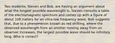 Two students, Steven and Bob, are having an argument about what the longest possible wavelength is. Steven consults a table of the electromagnetic spectrum and comes up with a figure of about 108 meters for an ultra-low frequency wave. Bob suggests that, due to a phenomenon known as red shifting, where the observed wavelength from an emitter moving away from an observer increases, the largest possible wave should be infinitely long. Who is correct?