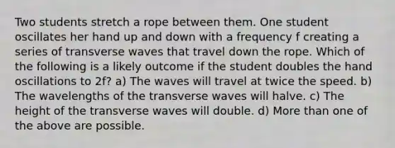 Two students stretch a rope between them. One student oscillates her hand up and down with a frequency f creating a series of transverse waves that travel down the rope. Which of the following is a likely outcome if the student doubles the hand oscillations to 2f? a) The waves will travel at twice the speed. b) The wavelengths of the transverse waves will halve. c) The height of the transverse waves will double. d) More than one of the above are possible.