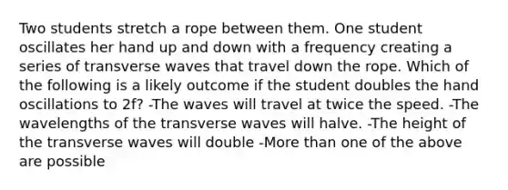 Two students stretch a rope between them. One student oscillates her hand up and down with a frequency creating a series of transverse waves that travel down the rope. Which of the following is a likely outcome if the student doubles the hand oscillations to 2f? -The waves will travel at twice the speed. -The wavelengths of the transverse waves will halve. -The height of the transverse waves will double -More than one of the above are possible