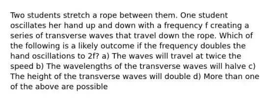 Two students stretch a rope between them. One student oscillates her hand up and down with a frequency f creating a series of transverse waves that travel down the rope. Which of the following is a likely outcome if the frequency doubles the hand oscillations to 2f? a) The waves will travel at twice the speed b) The wavelengths of the transverse waves will halve c) The height of the transverse waves will double d) More than one of the above are possible