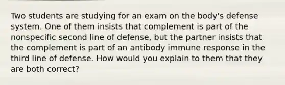 Two students are studying for an exam on the body's defense system. One of them insists that complement is part of the nonspecific second line of defense, but the partner insists that the complement is part of an antibody immune response in the third line of defense. How would you explain to them that they are both correct?