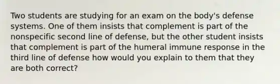 Two students are studying for an exam on the body's defense systems. One of them insists that complement is part of the nonspecific second line of defense, but the other student insists that complement is part of the humeral immune response in the third line of defense how would you explain to them that they are both correct?