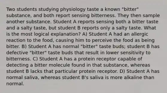 Two students studying physiology taste a known "bitter" substance, and both report sensing bitterness. They then sample another substance. Student A reports sensing both a bitter taste and a salty taste, but student B reports only a salty taste. What is the most logical explanation? A) Student A had an allergic reaction to the food, causing him to perceive the food as being bitter. B) Student A has normal "bitter" taste buds; student B has defective "bitter" taste buds that result in lower sensitivity to bitterness. C) Student A has a protein receptor capable of detecting a bitter molecule found in that substance, whereas student B lacks that particular protein receptor. D) Student A has normal saliva, whereas student B's saliva is more alkaline than normal.