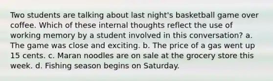 Two students are talking about last night's basketball game over coffee. Which of these internal thoughts reflect the use of working memory by a student involved in this conversation? a. The game was close and exciting. b. The price of a gas went up 15 cents. c. Maran noodles are on sale at the grocery store this week. d. Fishing season begins on Saturday.