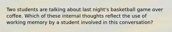 Two students are talking about last night's basketball game over coffee. Which of these internal thoughts reflect the use of working memory by a student involved in this conversation?