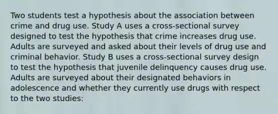 Two students test a hypothesis about the association between crime and drug use. Study A uses a cross-sectional survey designed to test the hypothesis that crime increases drug use. Adults are surveyed and asked about their levels of drug use and criminal behavior. Study B uses a cross-sectional survey design to test the hypothesis that juvenile delinquency causes drug use. Adults are surveyed about their designated behaviors in adolescence and whether they currently use drugs with respect to the two studies: