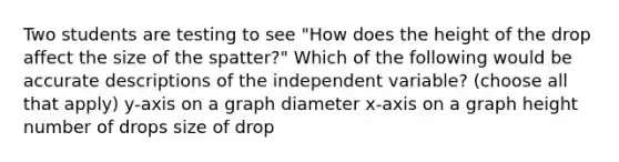 Two students are testing to see "How does the height of the drop affect the size of the spatter?" Which of the following would be accurate descriptions of the independent variable? (choose all that apply) y-axis on a graph diameter x-axis on a graph height number of drops size of drop