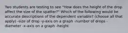 Two students are testing to see "How does the height of the drop affect the size of the spatter?" Which of the following would be accurate descriptions of the dependent variable? (choose all that apply) -size of drop -y-axis on a graph -number of drops -diameter -x-axis on a graph -height